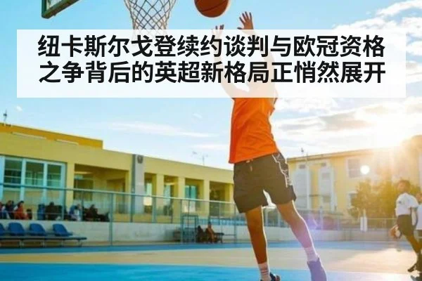 纽卡斯尔戈登续约谈判与欧冠资格之争背后的英超新格局正悄然展开