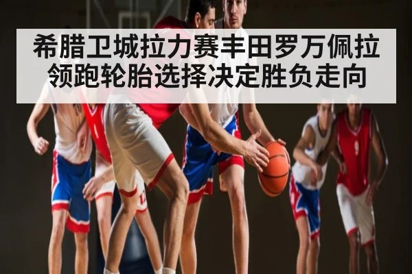 希腊卫城拉力赛丰田罗万佩拉领跑轮胎选择决定胜负走向